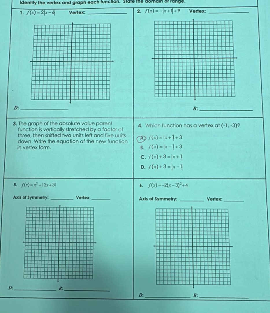 Identify the vertex and graph each function. State the domain or range.
2. f(x)=-|x+1|+9
1. f(x)=2|x-6| Vertex: _Vertex:_
D:_
R:_
3. The graph of the absolute value parent 4. Which function has a vertex at (-1,-3) 2
function is vertically stretched by a factor of
three, then shifted two units left and five units
down. Write the equation of the new function D f(x)=|x+1|+3
in vertex form. B. f(x)=|x-1|+3
C. f(x)+3=|x+1|
D. f(x)+3=|x-1|
5. f(x)=x^2+12x+31 6. f(x)=-2(x-3)^2+4
Axis of Symmetry:_ Vertex:_ Axis of Symmetry: _Vertex:_
D:_
R:_
D;_
R:_