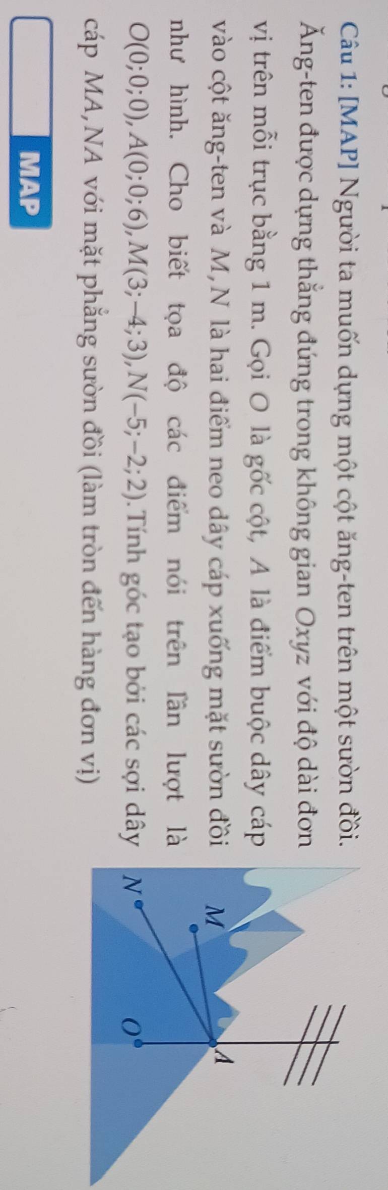 [MAP] Người ta muốn dựng một cột ăng-ten trên một sườn đồi.
Ăng-ten được dựng thẳng đứng trong không gian Oxyz với độ dài đơn
vị trên mỗi trục bằng 1 m. Gọi O là gốc cột, A là điểm buộc dây cáp
vào cột ăng-ten và M,N là hai điểm neo dây cáp xuống mặt sườn đồi
như hình. Cho biết tọa độ các điểm nói trên lần lượt là
O(0;0;0),A(0;0;6),M(3;-4;3),N(-5;-2;2).Tính góc tạo bởi các sợi dây
cáp MA,NA với mặt phẳng sườn đồi (làm tròn đến hàng đơn vị)
MAP