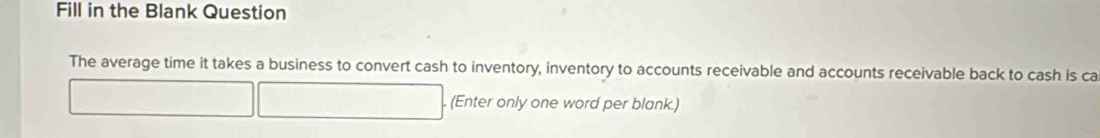 Fill in the Blank Question 
The average time it takes a business to convert cash to inventory, inventory to accounts receivable and accounts receivable back to cash is ca 
. (Enter only one word per blank.)