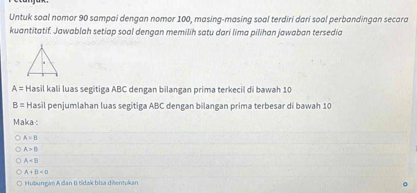 Untuk soal nomor 90 sampai dengan nomor 100, masing-masing soal terdiri dari soal perbandingan secara 
kuantitatif. Jawablah setiap soal dengan memilih satu dari lima pilihan jawaban tersedia
A= Hasil kali luas segitiga ABC dengan bilangan prima terkecil di bawah 10
B= Hasil penjumlahan luas segitiga ABC dengan bilangan prima terbesar di bawah 10
Maka :
A=B
A>B
A
A+B<0</tex> 
Hubungan A dan B tidak bisa ditentukan