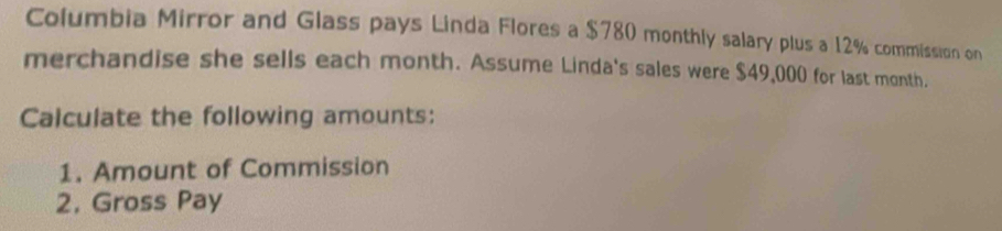 Columbia Mirror and Glass pays Linda Flores a $780 monthly salary plus a 12% commission on 
merchandise she sells each month. Assume Linda's sales were $49,000 for last month. 
Calculate the following amounts: 
1. Amount of Commission 
2. Gross Pay