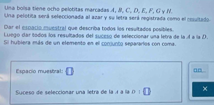 Una bolsa tiene ocho pelotitas marcadas A, B, C, D, E, F, G γ H. 
Una pelotita será seleccionada al azar y su letra será registrada como el resultado. 
Dar el espacio muestral que describa todos los resultados posibles. 
Luego dar todos los resultados del suceso de seleccionar una letra de la Á a la D. 
Si hubiera más de un elemento en el conjunto separarlos con coma. 
Espacio muestral: □□... 
Suceso de seleccionar una letra de la ィ a la D : 
×