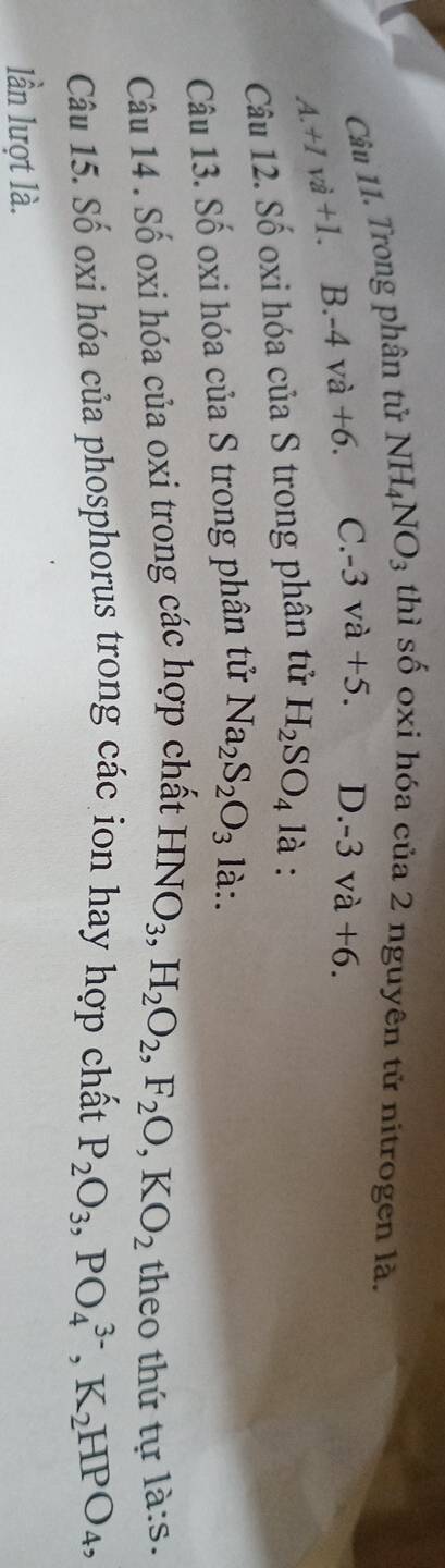 Trong phân tử NH_4NO_3 thì số oxi hóa của 2 nguyên tử nitrogen là.
A. +1vi+1 B. -4va+6. C. -3va+5. D. -3va+6. 
Câu 12. Số oxi hóa của S trong phân tử H_2SO_4 là :
Câu 13. Số oxi hóa của S trong phân tử Na_2S_2O_3 là:.
Câu 14 . Số oxi hóa của oxi trong các hợp chất HNO_3, H_2O_2, F_2O, KO_2 theo thứ tự là:s.
Câu 15. Số oxi hóa của phosphorus trong các ion hay hợp chất P_2O_3, PO_4^((3-), K_2)HPO_4, 
lần lượt là.