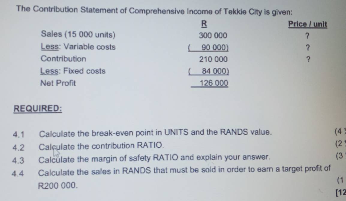 The Contribution Statement of Comprehensive Income of Tekkie City is given: 
R 
Sales (15 000 units) 300 000
Less: Variable costs a □  90000
Contribution 21 000 a 
Less: Fixed costs 84000
Net Profit 126 000
REQUIRED: 
4.1 Calculate the break-even point in UNITS and the RANDS value. (4 ) 
4.2 Calculate the contribution RATIO. (2) 
4.3 Calculate the margin of safety RATIO and explain your answer. (3 
4.4 Calculate the sales in RANDS that must be sold in order to earn a target profit of 
(1
R200 000. 
[12