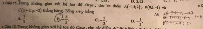 D. 3,93.
# Câu 11. Trong không gian với hệ tọa độ Oxyz , cho ba điểm A(-1;1;2), B(0;1;-1) và
C(x+2;y;-2) thẳng hàng. Tổng x+y bằng
B
A.  7/3 . - 8/3 . C. - 2/3 . D. - 1/3 . 
# Câu 12.Trong không gian với hệ tọa độ Oxvz, cho các điểm 4(7-()-1)