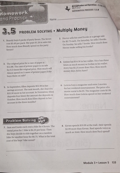 Number and Operations— 5.1.6 s 
Homework MAtMeMATICAl PROCESses 5. 18 4hm 5.10.0 
and Practice Name_ 
3.5 PROBLEM SOLVING • Multiply Money 
1. Brandy buys 6 packs of party favors. The favors 2. Hector sells his used books at a garage sale 
cost $3.49 per pack. She pays $1.26 in sales tax. for $2.75 each. On Saturday, he sells 3 books. 
favoirs? How much does Brandy spend on the party Hector make selling his books? On Sunday, he sells 7 books. How much does 
_ 
_ 
3. The original price for a case of paper is 4. Jordan has $14.56 in her wallet. Nico has three 
for 0.5 times the oeiginal price. How much will times as much money as Jordan in his wallet.
$12.88. The case of printer paper is on sale Avery has $5.25 more than Nico. How much 
buys them on sale? Alison spend on 5 cases of printer paper if she money does Avery have? 
_ 
_ 
5. In September, Ellen deposits $52.00 in her 6. Leticia buys a magazine and rents 2 movies 
savings account. The next month, she deposits for her weekend entertainment. The price of a
$22.50 more in her account. In November, Ellen movie rental is $4.95. The magazine costs $5.99. 
deposits four times the amount she deposits in How much does Leticia spend on her weekend 
October. How much does Ellen deposit in her enterainment? 
account in the three morths? 
_ 
_ 
_ 
Problem Solving 
7. Sam and Justin each rent a bike for 4 hours. The B. Kevan spends $19.99 at the mall. Amir spends 
rental price for 1 bike is $4.35 per hour. Then $2.99 more than Kevan. Raul spends twice as 
the boys decide to ride together on a tandem much as Amir. How much does Raul spend? 
bike for another bour for $6.75. What is the total 
cost of the boys" bike rental? 
_ 
_ 
Module 3 • Lesson 5 133