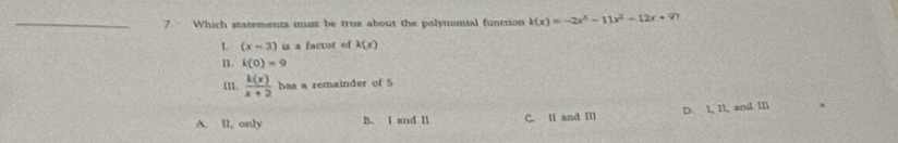 Which statements must be true about the polynomial function k(x)=-2x^3-11x^2-12x+9? 
1 (x-3) us a factor of k(x)
n. k(0)=9
 k(x)/x+2  has a remainder of 5
A. ll, only B. I and Il C. Ⅱ and Ⅲ D. I, II, and Ⅲ