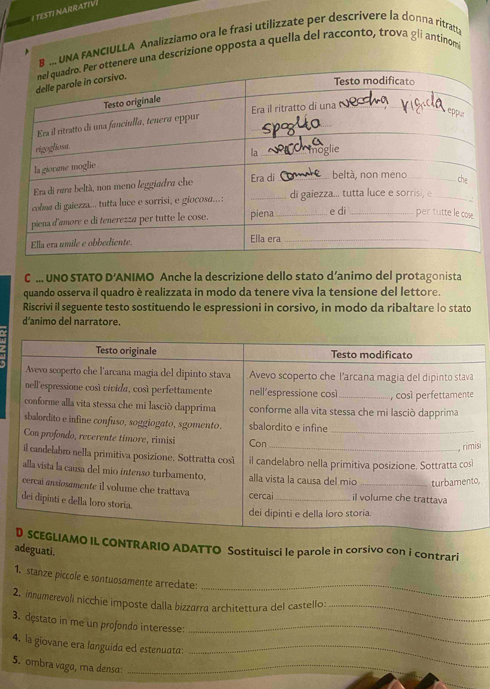 TESTI NARRATIV 
B . UNA FANCIULLA Analizziamo ora le frasi utilizzate per descrivere la donna ritratta 
enere una descrizione opposta a quella del racconto, trova gli antinom 
C ... UNO STATO D' ANIMO Anche la descrizione dello stato d’animo del protagonista 
quando osserva il quadro è realizzata in modo da tenere viva la tensione del lettore. 
Riscrivi il seguente testo sostituendo le espressioni in corsivo, in modo da ribaltare lo stato 
d’animo del narratore. 
si 
, 
IL CONTRARIO ADATTO Sostituisci le parole in corsivo con i contrari 
adeguati. 
_ 
1. stanze piccole e sontuosamente arredate: 
2. innumerevoli nicchie imposte dalla bizzarra architettura del castello: 
_ 
3. dęstato in me un profondo interesse:_ 
4. la giovane era languida ed estenuata:_ 
5. ombra vaga, ma densa:_