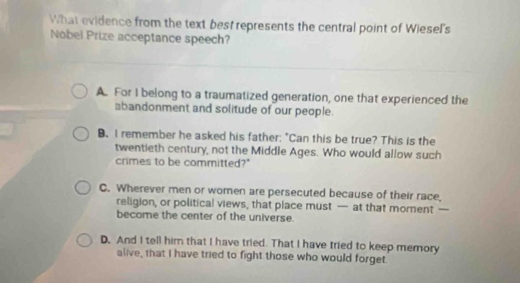 What evidence from the text best represents the central point of Wiesel's
Nobel Prize acceptance speech?
A. For I belong to a traumatized generation, one that experienced the
bandonment and solitude of our people.
B. I remember he asked his father; "Can this be true? This is the
twentieth century, not the Middle Ages. Who would allow such
crimes to be committed?"
C. Wherever men or women are persecuted because of their race,
religion, or political views, that place must — at that moment —
become the center of the universe.
D. And I tell him that I have tried. That I have tried to keep memory
alive, that I have tried to fight those who would forget.