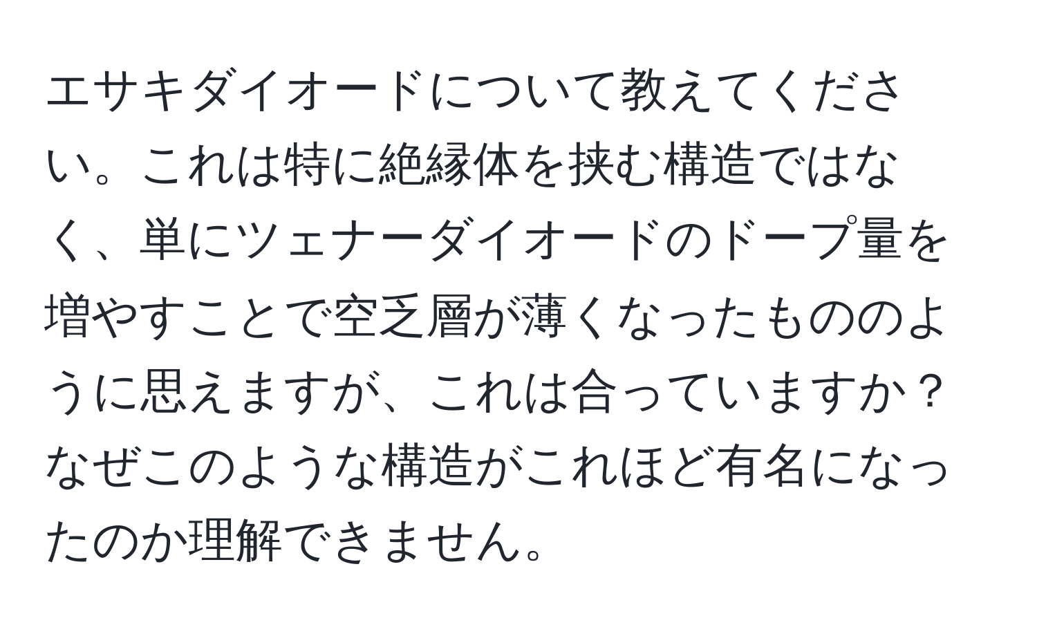 エサキダイオードについて教えてください。これは特に絶縁体を挟む構造ではなく、単にツェナーダイオードのドープ量を増やすことで空乏層が薄くなったもののように思えますが、これは合っていますか？なぜこのような構造がこれほど有名になったのか理解できません。