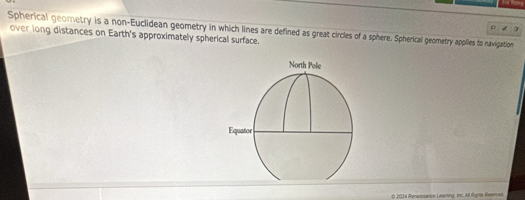 Spherical geometry is a non-Euclidean geometry in which lines are defined as great circles of a sphere. Spherical geometry applies to navigation 
over long distances on Earth's approximately spherical surface. 
© 2024 Renaissance Learning, Inc. All Rights Reserved