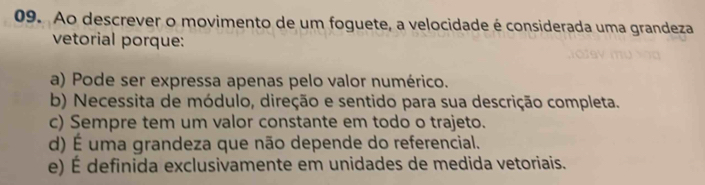 Ao descrever o movimento de um foguete, a velocidade é considerada uma grandeza
vetorial porque:
a) Pode ser expressa apenas pelo valor numérico.
b) Necessita de módulo, direção e sentido para sua descrição completa.
c) Sempre tem um valor constante em todo o trajeto.
d) É uma grandeza que não depende do referencial.
e) É definida exclusivamente em unidades de medida vetoriais.