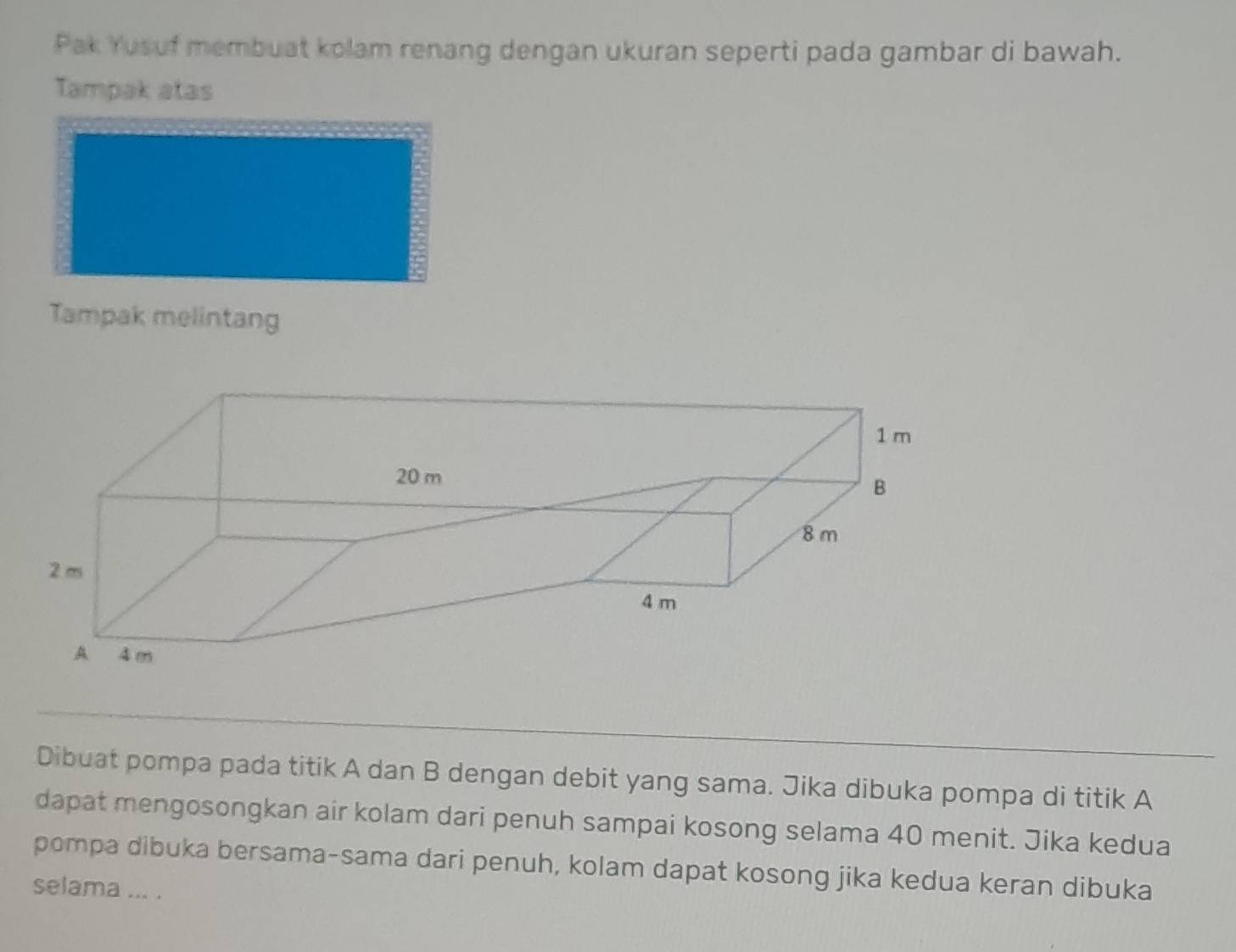 Pak Yusuf membuat kolam renang dengan ukuran seperti pada gambar di bawah. 
Tampak atas 
Tampak melintang 
Dibuat pompa pada titik A dan B dengan debit yang sama. Jika dibuka pompa di titik A
dapat mengosongkan air kolam dari penuh sampai kosong selama 40 menit. Jika kedua 
pompa dibuka bersama-sama dari penuh, kolam dapat kosong jika kedua keran dibuka 
selama ... .