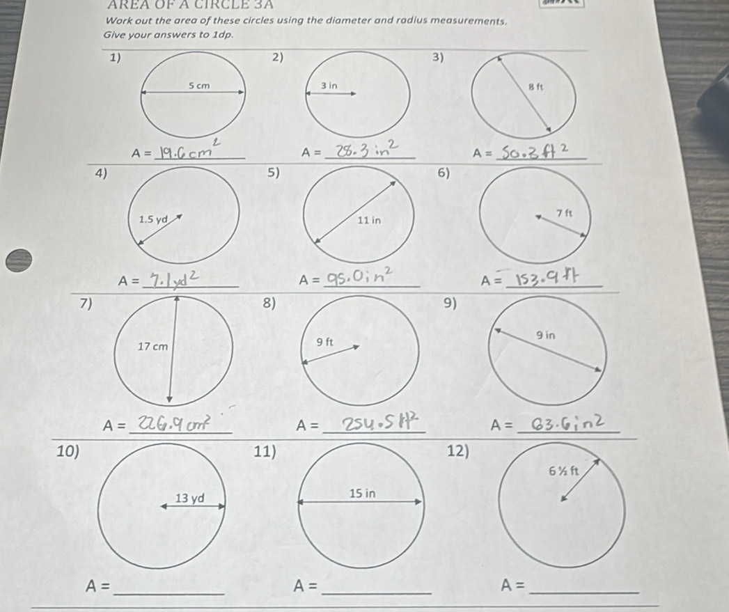 AREA OF A CIRCLE 3A
Work out the area of these circles using the diameter and radius measurements. 
Give your answers to 1dp. 
1) 
2) 
3)

A=
_ 
_ A=
A= _ 
4) 
5) 
6) 

_
A= _ 
_ A=
A=
7) 
8) 
9) 
_ 
_
A=
A=
_
A=
10) 11) 12) 

_ A=
_ A=
A= _