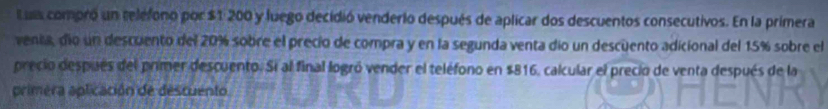 Luia compró un relefono por $1 200 y luego decidió venderio después de aplicar dos descuentos consecutivos. En la primera 
venia, dío un descuento del 20% sobre el precio de compra y en la segunda venta dio un descüento adicional del 15% sobre el 
precio después del primer descuento. Si al final logró vender el teléfono en $816, calcular el precio de venta después de la 
primera aplicación de descuento.