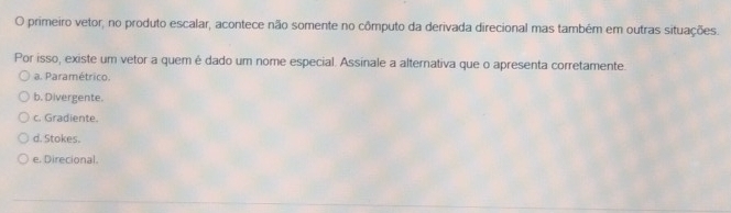 primeiro vetor, no produto escalar, acontece não somente no cômputo da derivada direcional mas também em outras situações.
Por isso, existe um vetor a quem é dado um nome especial. Assinale a alternativa que o apresenta corretamente.
a. Paramétrico.
b. Divergente.
c. Gradiente.
d. Stokes.
e. Direcional.