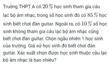 Trường THPT A có 20 % học sinh tham gia câu 
lạc bộ âm nhạc, trong số học sinh đó có 85 % học 
sinh biết chơi đàn guitar. Ngoài ra, có 10 % số học 
sinh không tham gia câu lạc bộ âm nhạc cũng 
biết chơi đàn guitar. Chọn ngẫu nhiên 1 học sinh 
của trường. Giả sử học sinh đó biết chơi đàn 
guitar. Xác suất chọn được học sinh thuộc câu lạc 
bộ âm nhạc là bao nhiêu?