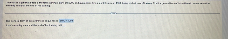 Jose takes a job that offers a monthly starting salary of $2200 and guarantees him a monthly raise of $100 during his first year of training. Find the general term of this arithmetic sequence and his 
monthly salary at the end of his training. 
The general term of this arithmetic sequence is 2100+100n
Jose's monthly salary at the end of his training is $ □