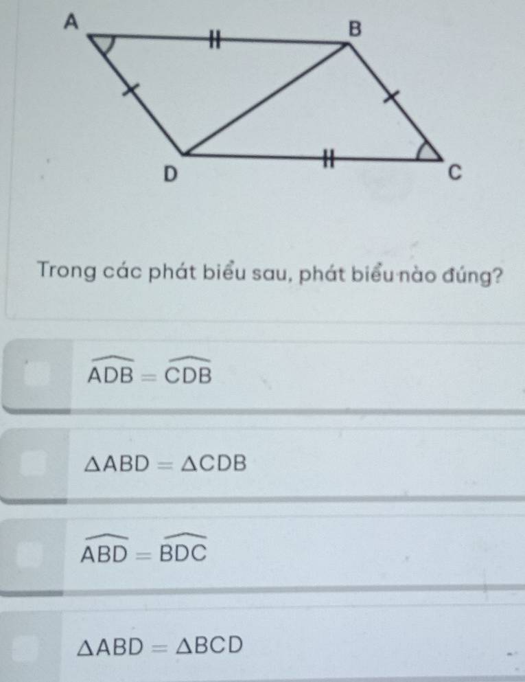 Trong các phát biểu sau, phát biểu nào đúng?
widehat ADB=widehat CDB
△ ABD=△ CDB
widehat ABD=widehat BDC
△ ABD=△ BCD