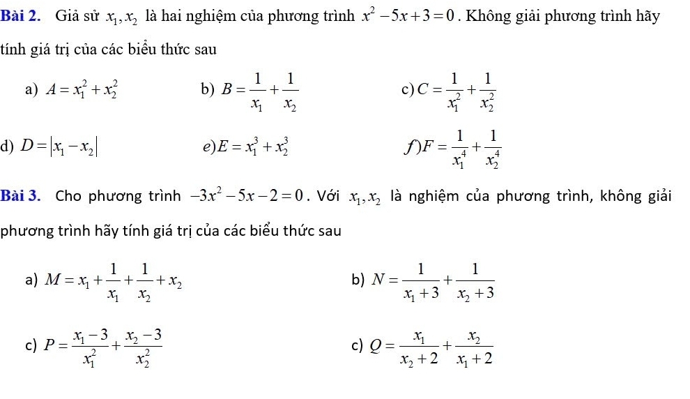 Giả sử x_1, x_2 là hai nghiệm của phương trình x^2-5x+3=0. Không giải phương trình hãy 
tính giá trị của các biểu thức sau 
a) A=x_1^(2+x_2^2 b) B=frac 1)x_1+frac 1x_2 C=frac 1(x_1)^2+frac 1(x_2)^2
c) 
d) D=|x_1-x_2| e E=x_1^(3+x_2^3 f F=frac 1)(x_1)^4+frac 1(x_2)^4
Bài 3. Cho phương trình -3x^2-5x-2=0. Với x_1, x_2 là nghiệm của phương trình, không giải 
phương trình hãy tính giá trị của các biểu thức sau 
a) M=x_1+frac 1x_1+frac 1x_2+x_2 N=frac 1x_1+3+frac 1x_2+3
b) 
c) P=frac x_1-3(x_1)^2+frac x_2-3(x_2)^2 Q=frac x_1x_2+2+frac x_2x_1+2
c)