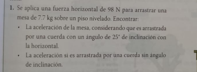 Se aplica una fuerza horizontal de 98 N para arrastrar una 
mesa de 7.7 kg sobre un piso nivelado. Encontrar: 
La aceleración de la mesa, considerando que es arrastrada 
por una cuerda con un ángulo de 25° de inclinación con 
la horizontal. 
La aceleración si es arrastrada por una cuerda sin ángulo 
de inclinación.