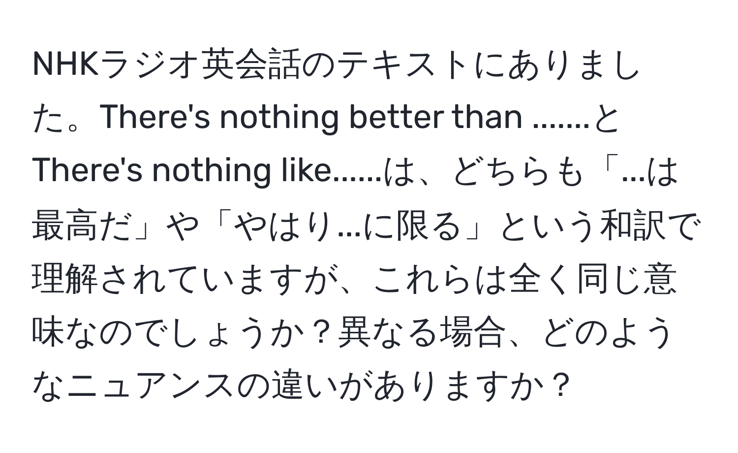 NHKラジオ英会話のテキストにありました。There's nothing better than .......とThere's nothing like......は、どちらも「...は最高だ」や「やはり...に限る」という和訳で理解されていますが、これらは全く同じ意味なのでしょうか？異なる場合、どのようなニュアンスの違いがありますか？