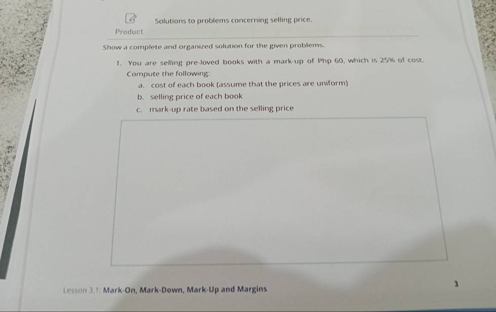 Solutions to problems concerning selling price. 
Product 
Show a complete and organized solution for the given problems. 
1. You are selling pre-loved books with a mark-up of Php 60, which is 25% of cost. 
Compute the following: 
a. cost of each book (assume that the prices are uniform) 
b. selling price of each book 
c. mark-up rate based on the selling price 
Lesson 3.1: Mark-On, Mark-Down, Mark-Up and Margins 
3