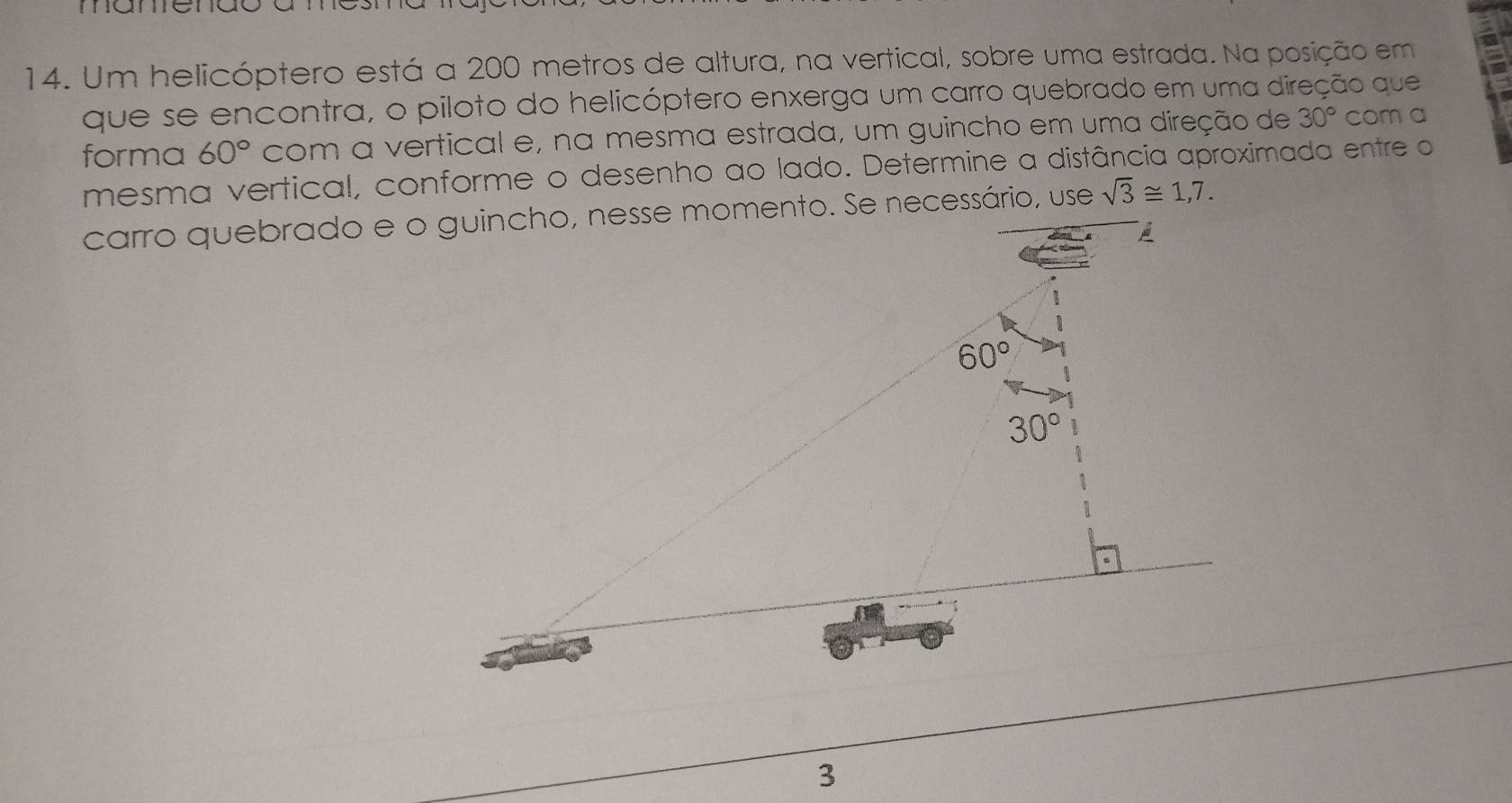 mameriuo
14. Um helicóptero está a 200 metros de altura, na vertical, sobre uma estrada. Na posição em
que se encontra, o piloto do helicóptero enxerga um carro quebrado em uma direção que
forma 60° com a vertical e, na mesma estrada, um guincho em uma direção de 30° com a
mesma vertical, conforme o desenho ao lado. Determine a distância aproximada entre o
sqrt(3)≌ 1,7.
3