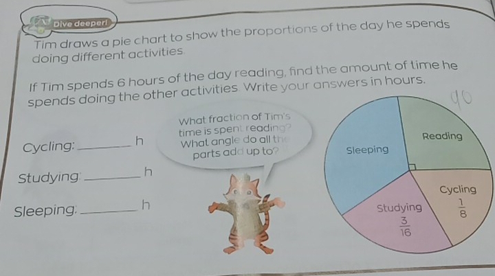 Dive deeper!
Tim draws a pie chart to show the proportions of the day he spends
doing different activities.
If Tim spends 6 hours of the day reading, find the amount of time he
spends doing the other activities. Write your answers in hours,
What fraction of Tim's
Cycling:_ h time is spent readin 
What angle do all the
parts add up to? 
Studying h
Sleeping _h