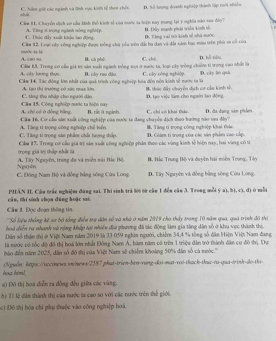 C. Nắm giữ các ngành và lĩnh vực kinh tế then chốt. D. Số lượng doanh nghiệp thành lập mới nhiều
nhất.
Câu 11. Chuyển dịch cơ cầu lãnh thổ kinh tế của nước ta hiện nay mang lại ý nghĩa nào sau dây?
C
A. Tăng tỉ trọng ngành nông nghiệp. B. Đầy mạnh phát triển kinh tế.  n
C. Thúc đầy xuất khẩu lao động. D. Tăng vai trò kinh tế nhà nước.
Câu 12. Loại cây công nghiệp được trồng chủ yếu trên đất ba dan và đất xám bạc màu trên phù sa cổ của
nước ta là
A. cao su. B. cà phê. C. chè. D. hồ tiêu.
Câu 13. Trong cơ cấu giá trị sản xuất ngành trồng trọt ở nước ta, loại cây trồng chiếm tỉ trọng cao nhất là
A. cây lương thực. B. cây rau đậu. C. cây công nghiệp. D. cây ăn quả.
Câu 14. Tác động lớn nhất của quá trình công nghiệp hóa đến nền kinh tế nước ta là
A. tạo thị trường có sức mua lớn. B. thúc dầy chuyền dịch cơ cấu kinh tế.
C. tăng thu nhập cho người dân. D. tạo việc làm cho người lao động.
Câu 15. Công nghiệp nước ta hiện nay
A. chỉ có ở đồng bằng. B. rất ít ngành. C. chỉ có khai thác. D. da dạng sản phẩm.
Câu 16. Cơ cấu sản xuất công nghiệp của nước ta dang chuyển dịch theo hướng nào sau đây?
A. Tăng tỉ trọng công nghiệp chế biến. B. Tăng tỉ trọng công nghiệp khai thác.
C. Tăng tỉ trọng sản phẩm chất lượng thấp. D. Giảm tỉ trọng của các sản phẩm cao cấp.
Câu 17. Trong cơ cấu giá trị sản xuất công nghiệp phân theo các vùng kinh tế hiện nay, hai vùng có tỉ
trọng giá trị thấp nhất là
A. Tây Nguyên, trung du và miền núi Bắc Bộ. B. Bắc Trung Bộ và duyên hải miền Trung, Tây
Nguyên.
C. Đông Nam Bộ và đồng bằng sông Cửu Long. D. Tây Nguyên và đồng bằng sông Cửu Long.
PHÀN II. Câu trắc nghiệm đúng sai. Thí sinh trã lời từ câu 1 đến câu 3. Trong mỗi ý a), b), c), d) ở mỗi
câu, thí sinh chọn đúng hoặc sai.
Câu 1. Đọc đoạn thông tin.
'Số liệu thống kê sơ bộ tổng điều tra dân số và nhà ở năm 2019 cho thấy trong 10 năm qua, quá trình đô thị
hoá diễn ra nhanh và rộng khắp tại nhiều địa phương đã tác động làm gia tăng dân số ở khu vực thành thị.
Dân số thận thị ở Việt Nam năm 2019 là 33 059 nghìn người, chiếm 34,4 % tổng số dân Hiện Việt Nam đang
là nước có tốc độ đô thị hoá lớn nhất Đông Nam Á, hàm năm có trên 1 triệu dân trở thành dân cư đô thị. Dự
báo đến năm 2025, dân số đô thị của Việt Nam sẽ chiếm khoảng 50% dân số cả nước.''
(Nguồn: https://vccinews.vn/news/2587 phat-trien-ben-vung-doi-mat-voi-thach-thuc-tu-qua-trinh-do-thi-
hoa.html,
a) Đô thị hoá diễn ra đồng đều giữa các vùng.
b) Tỉ lệ dân thành thị của nước ta cao so với các nước trên thế giới.
c) Đô thị hóa chỉ phụ thuộc vào công nghiệp hoá.