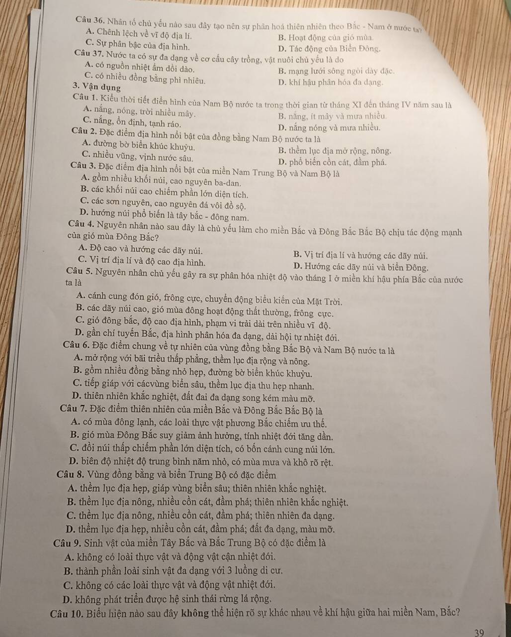 Nhân tố chủ yếu nào sau đây tạo nên sự phân hoá thiên nhiên theo Bắc - Nam ở nước ty
A. Chênh lệch về vĩ độ địa lí.
B. Hoạt động của gió mùa
C. Sự phân bậc của địa hình. D. Tác động của Biển Đông.
Câu 37. Nước ta có sự đa dạng về cơ cầu cây trồng, vật nuôi chủ yếu là do
A. có nguồn nhiệt ẩm dồi dào.
B. mạng lưới sông ngòi dày đặc.
C. có nhiều đồng bằng phì nhiêu. D. khí hậu phân hóa đa dạng.
3. Vận dụng
Câu 1. Kiểu thời tiết điền hình của Nam Bộ nước ta trong thời gian từ tháng XI đến tháng IV năm sau là
A. nắng, nóng, trời nhiều mây.
B. nắng, ít mây và mưa nhiều.
C. nắng, ồn định, tạnh ráo.
D. nắng nóng và mưa nhiều.
Câu 2. Đặc điểm địa hình nổi bật của đồng bằng Nam Bộ nước ta là
A. đường bờ biển khúc khuỳu. B. thểm lục địa mở rộng, nông.
C. nhiều vũng, vịnh nước sâu. D. phổ biến cồn cát, đầm phá.
Câu 3. Đặc điểm địa hình nổi bật của miền Nam Trung Bộ và Nam Bộ là
A. gồm nhiều khối núi, cao nguyên ba-dan.
B. các khối núi cao chiếm phần lớn diện tích.
C. các sơn nguyên, cao nguyên đá vôi đồ sộ.
D. hướng núi phổ biến là tây bắc - đông nam.
Câu 4. Nguyên nhân nào sau đây là chủ yếu làm cho miền Bắc và Đông Bắc Bắc Bộ chịu tác động mạnh
của gió mùa Đông Bắc?
A. Độ cao và hướng các dãy núi. B. Vị trí địa lí và hướng các dãy núi.
C. Vị trí địa lí và độ cao địa hình. D. Hướng các dãy núi và biển Đông.
Câu 5. Nguyên nhân chủ yếu gây ra sự phân hóa nhiệt độ vào tháng I ở miền khí hậu phía Bắc của nước
ta là
A. cánh cung đón gió, frông cực, chuyển động biểu kiến của Mặt Trời.
B. các dãy núi cao, gió mùa đông hoạt động thất thường, frông cực.
C. gió đông bắc, độ cao địa hình, phạm vi trải dài trên nhiều vĩ độ.
D. gần chí tuyến Bắc, địa hình phân hóa đa dạng, dài hội tự nhiệt đới.
Câu 6. Đặc điểm chung về tự nhiên của vùng đồng bằng Bắc Bộ và Nam Bộ nước ta là
A. mở rộng với bãi triều thấp phẳng, thềm lục địa rộng và nông.
B. gồm nhiều đồng bằng nhỏ hẹp, đường bờ biển khúc khuỳu.
C. tiếp giáp với cácvùng biển sâu, thềm lục địa thu hẹp nhanh.
D. thiên nhiên khắc nghiệt, đất đai đa dạng song kém màu mỡ.
Câu 7. Đặc điểm thiên nhiên của miền Bắc và Đông Bắc Bắc Bộ là
A. có mùa đông lạnh, các loài thực vật phương Bắc chiếm ưu thế.
B. gió mùa Đông Bắc suy giảm ảnh hưởng, tính nhiệt đới tăng dần.
C. đồi núi thấp chiếm phần lớn diện tích, có bốn cánh cung núi lớn.
D. biên độ nhiệt độ trung bình năm nhỏ, có mùa mưa và khô rõ rệt.
Câu 8. Vùng đồng bằng và biển Trung Bộ có đặc điểm
A. thềm lục địa hẹp, giáp vùng biển sâu; thiên nhiên khắc nghiệt.
B. thềm lục địa nông, nhiều cồn cát, đầm phá; thiên nhiên khắc nghiệt.
C. thềm lục địa nông, nhiều cồn cát, đầm phá; thiên nhiên đa dạng.
D. thềm lục địa hẹp, nhiều cồn cát, đầm phá; đất đa dạng, màu mỡ.
Câu 9. Sinh vật của miền Tây Bắc và Bắc Trung Bộ có đặc điểm là
A. không có loài thực vật và động vật cận nhiệt đới.
B. thành phần loài sinh vật đa dạng với 3 luồng di cư.
C. không có các loài thực vật và động vật nhiệt đới.
D. không phát triển được hệ sinh thái rừng lá rộng.
Câu 10. Biểu hiện nào sau đây không thể hiện rõ sự khác nhau về khí hậu giữa hai miền Nam, Bắc?
39