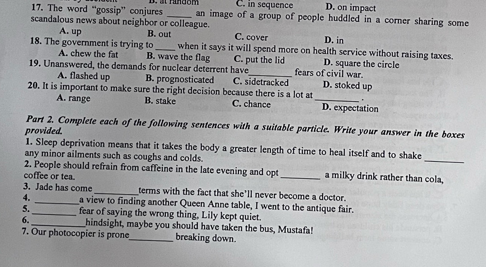 at random C. in sequence D. on impact
17. The word “gossip” conjures _an image of a group of people huddled in a corner sharing some
scandalous news about neighbor or colleague.
A. up B. out C. cover D. in
18. The government is trying to _when it says it will spend more on health service without raising taxes.
A. chew the fat B. wave the flag C. put the lid D. square the circle
19. Unanswered, the demands for nuclear deterrent have_ fears of civil war.
A. flashed up B. prognosticated C. sidetracked D. stoked up
20. It is important to make sure the right decision because there is a lot at _.
A. range B. stake C. chance D. expectation
Part 2. Complete each of the following sentences with a suitable particle. Write your answer in the boxes
provided.
1. Sleep deprivation means that it takes the body a greater length of time to heal itself and to shake
any minor ailments such as coughs and colds.
_
2. People should refrain from caffeine in the late evening and opt_ a milky drink rather than cola,
coffee or tea.
3. Jade has come _terms with the fact that she’ll never become a doctor.
4. _a view to finding another Queen Anne table, I went to the antique fair.
5. _fear of saying the wrong thing, Lily kept quiet.
6._ hindsight, maybe you should have taken the bus, Mustafa!
7. Our photocopier is prone_ breaking down.