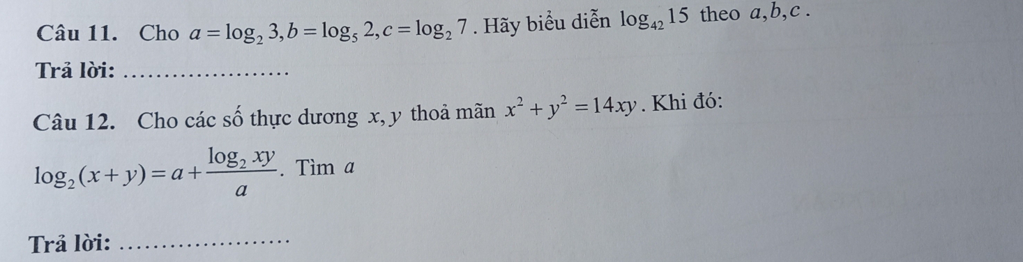 Cho a=log _23, b=log _52, c=log _27. Hãy biểu diễn log _4215 theo a, b, c. 
Trả lời:_ 
Câu 12. Cho các số thực dương x, y thoả mãn x^2+y^2=14xy. Khi đó:
log _2(x+y)=a+frac log _2xya. Tìm a 
Trả lời:_