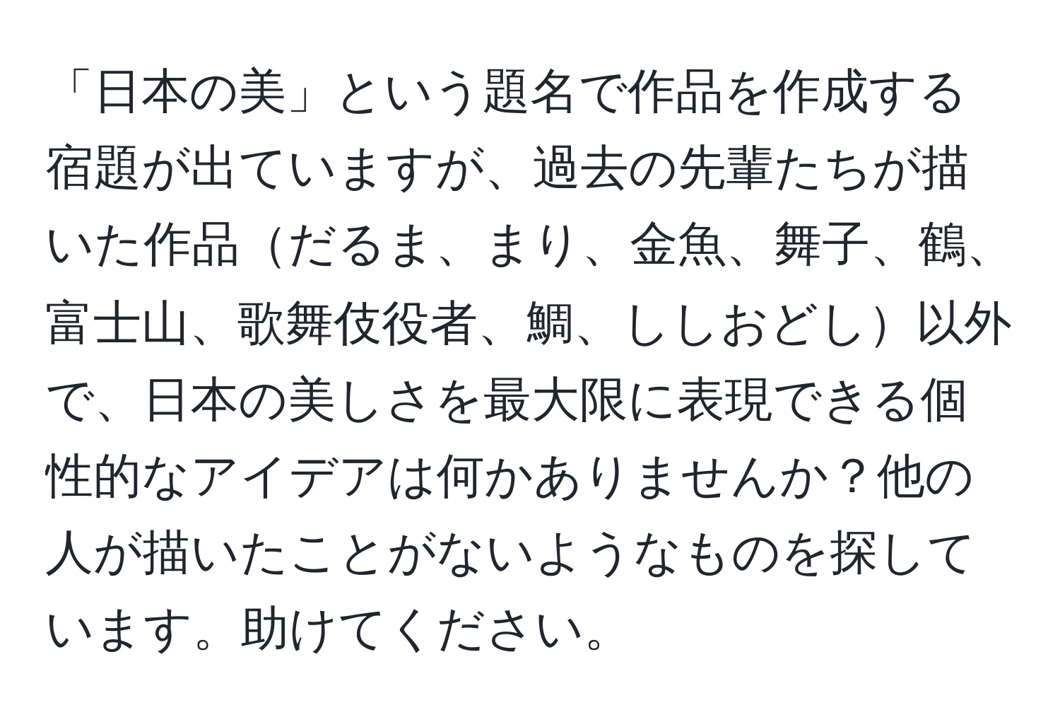 「日本の美」という題名で作品を作成する宿題が出ていますが、過去の先輩たちが描いた作品だるま、まり、金魚、舞子、鶴、富士山、歌舞伎役者、鯛、ししおどし以外で、日本の美しさを最大限に表現できる個性的なアイデアは何かありませんか？他の人が描いたことがないようなものを探しています。助けてください。