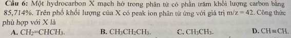 Một hydrocarbon X mạch hở trong phân tử có phần trăm khổi lượng carbon bằng
85,714%. Trên phổ khối lượng của X có peak ion phân tử ứng với giá trị m/z=42. Công thức
phù hợp với X là
A. CH_2=CHCH_3. B. CH_3CH_2CH_3. C. CH_3CH_3. D. CH=CH.