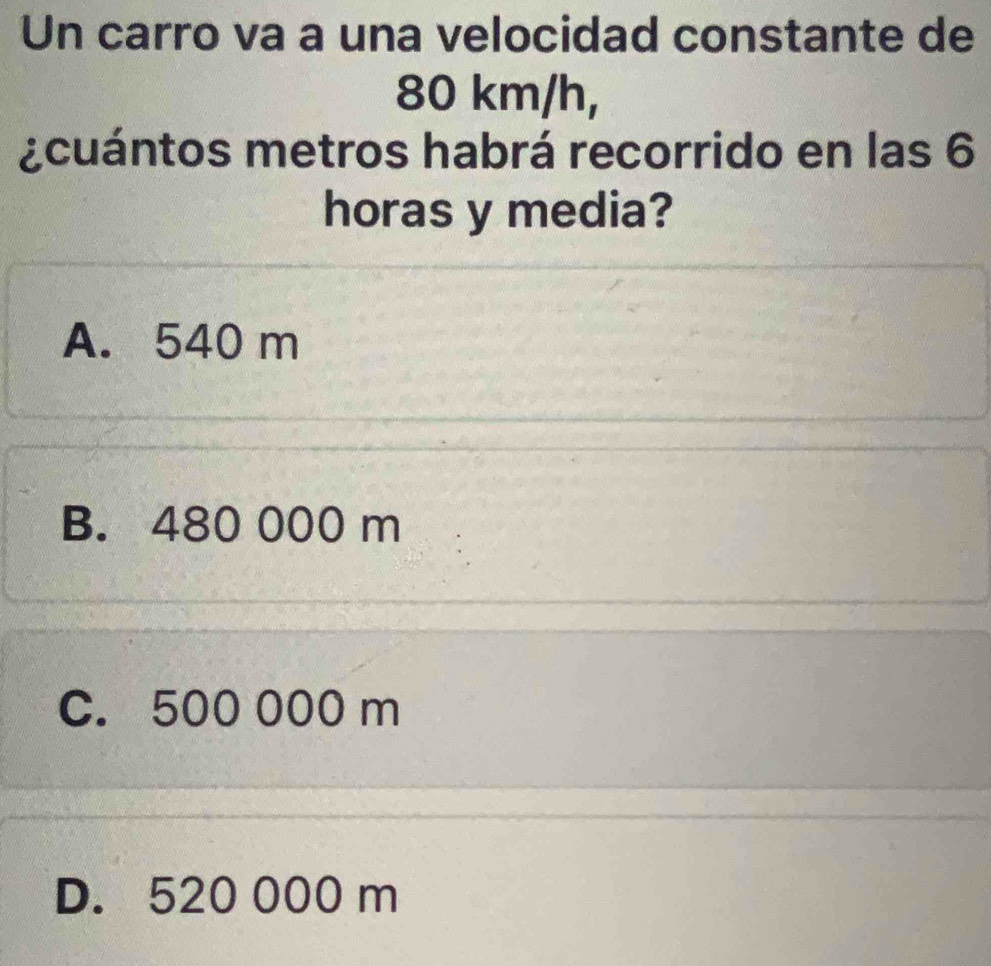 Un carro va a una velocidad constante de
80 km/h,
¿cuántos metros habrá recorrido en las 6
horas y media?
A. 540 m
B. 480 000 m
C. 500 000 m
D. 520 000 m