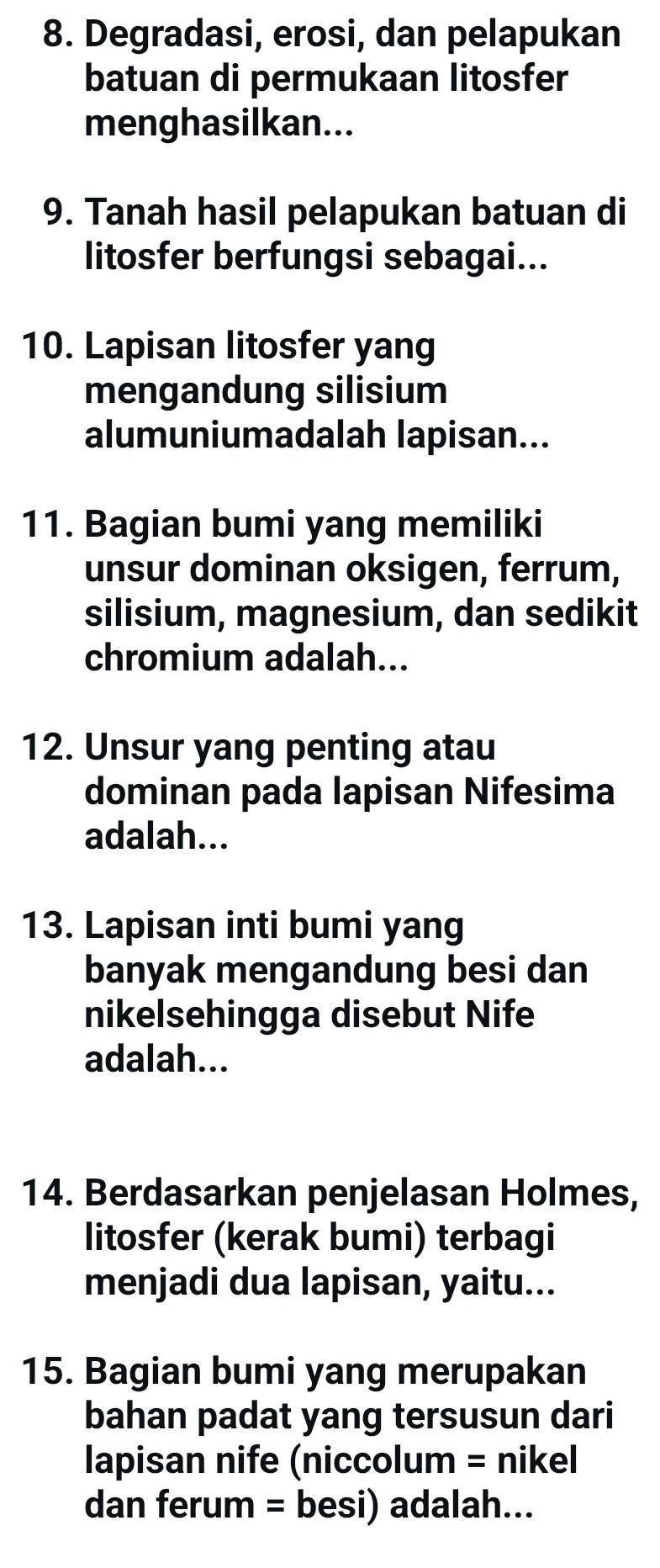 Degradasi, erosi, dan pelapukan 
batuan di permukaan litosfer 
menghasilkan... 
9. Tanah hasil pelapukan batuan di 
litosfer berfungsi sebagai... 
10. Lapisan litosfer yang 
mengandung silisium 
alumuniumadalah lapisan... 
11. Bagian bumi yang memiliki 
unsur dominan oksigen, ferrum, 
silisium, magnesium, dan sedikit 
chromium adalah... 
12. Unsur yang penting atau 
dominan pada lapisan Nifesima 
adalah... 
13. Lapisan inti bumi yang 
banyak mengandung besi dan 
nikelsehingga disebut Nife 
adalah... 
14. Berdasarkan penjelasan Holmes, 
litosfer (kerak bumi) terbagi 
menjadi dua lapisan, yaitu... 
15. Bagian bumi yang merupakan 
bahan padat yang tersusun dari 
lapisan nife (niccolum = nikel 
dan ferum = besi) adalah...