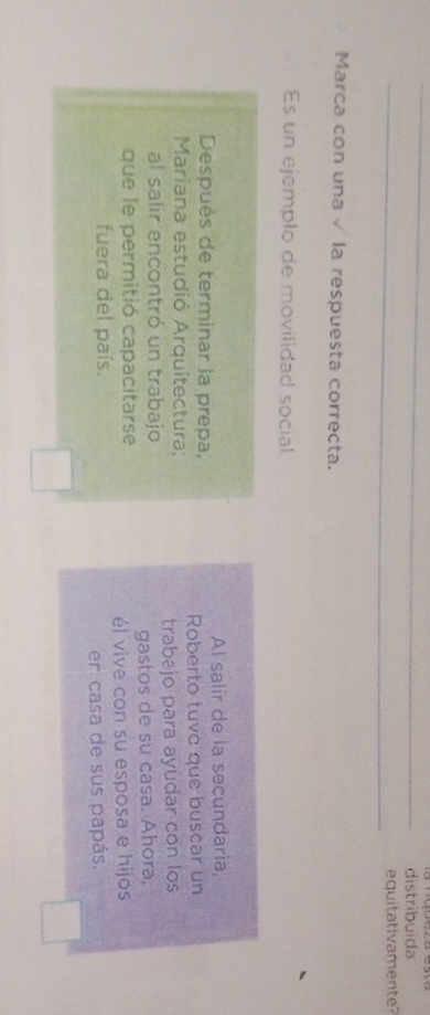 distribuida 
_equitativamente 
Marca con una√ la respuesta correcta. 
Es un ejemplo de movilidad social. 
Después de terminar la prepa, Al salir de la secundaria, 
Mariana estudió Arquitectura; Roberto tuve que buscar un 
al salir encontró un trabajo trabajo para ayudar con los 
que le permitió capacitarse gastos de su casa. Ahora, 
fuera del país. él vive con su esposa e hijos 
er casa de sus papás.