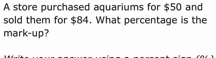 A store purchased aquariums for $50 and 
sold them for $84. What percentage is the 
mark-up?