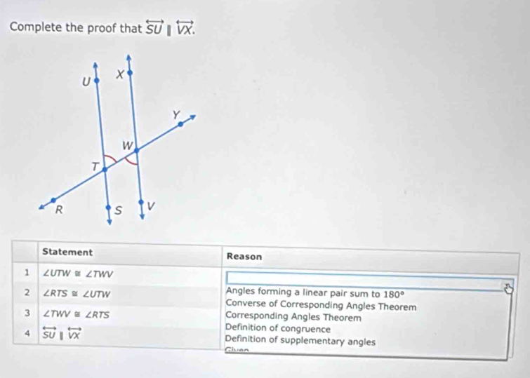 Complete the proof that overleftrightarrow SU||overleftrightarrow VX. 
Statement Reason
1 ∠ UTW≌ ∠ TWV
2 ∠ RTS≌ ∠ UTW
Angles forming a linear pair sum to 180°
Converse of Corresponding Angles Theorem
3 ∠ TWV≌ ∠ RTS
Corresponding Angles Theorem
Definition of congruence
4 overleftrightarrow SUparallel overleftrightarrow VX Definition of supplementary angles