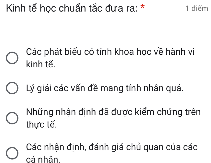 Kinh tế học chuẩn tắc đưa ra: * 1 điểm
Các phát biểu có tính khoa học về hành vi
kinh tế.
Lý giải các vấn đề mang tính nhân quả.
Những nhận định đã được kiểm chứng trên
thực tế.
Các nhận định, đánh giá chủ quan của các
cá nhân.