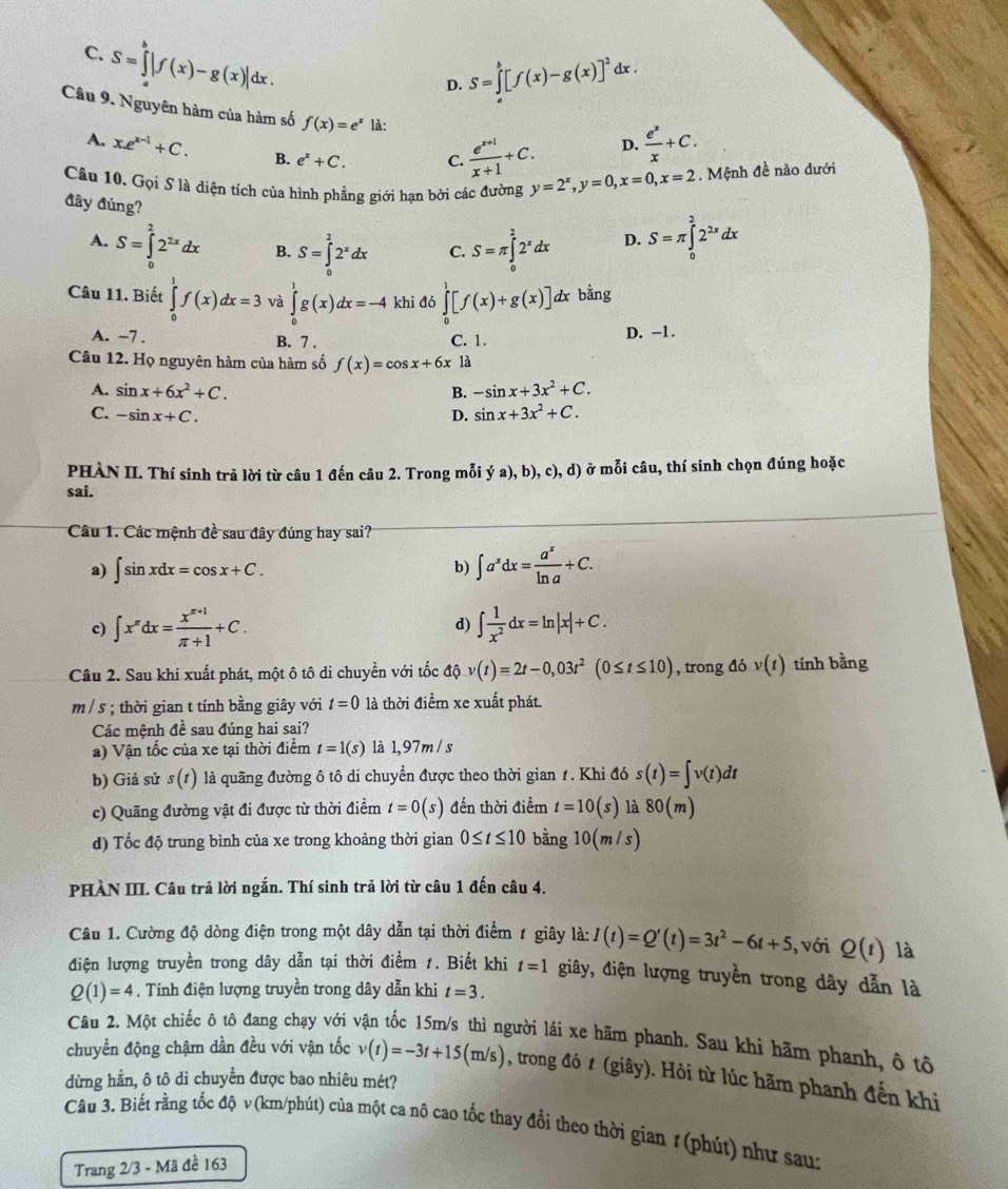 C. S=∈tlimits _a^(b|f(x)-g(x)|dx.
D. S=∈tlimits _a^b[f(x)-g(x)]^2) ix .
Câu 9. Nguyên hàm của hàm số f(x)=e^x là:
A. xe^(x-1)+C. B. e^x+C. C.  (e^(x+1))/x+1 +C.
D.  e^x/x +C.
Câu 10. Gọi S là diện tích của hình phẳng giới hạn bởi các đường y=2^x,y=0,x=0,x=2. Mệnh đề nào dưới
đây đúng?
A. S=∈tlimits _0^(22^2x)dx B. S=∈tlimits _0^(22^x)dx C. S=π ∈tlimits _0^(22^x)dx D. S=π ∈tlimits _0^(22^2x)dx
Câu 11. Biết ∈tlimits _0^(1f(x)dx=3 và ∈tlimits _0^1g(x)dx=-4 khi đó ∈tlimits _0^1[f(x)+g(x)] dx bằng
A. -7 . B. 7 . C. 1.
D. -1.
Câu 12. Họ nguyên hàm của hàm số f(x)=cos x+6x là
A. sin x+6x^2)+C. B. -sin x+3x^2+C.
C. -sin x+C. D. sin x+3x^2+C.
PHÀN II. Thí sinh trả lời từ câu 1 đến câu 2. Trong mỗi ya),b),c),d) ) ở mỗi câu, thí sinh chọn đúng hoặc
sai.
Câu 1. Các mệnh đề sau đây đúng hay sai?
a) ∈t sin xdx=cos x+C. b) ∈t a^xdx= a^x/ln a +C.
c) ∈t x^xdx= (x^(x+1))/π +1 +C. d) ∈t  1/x^2 dx=ln |x|+C.
Câu 2. Sau khi xuất phát, một ô tô di chuyền với tốc ở hat Q v(t)=2t-0,03t^2(0≤ t≤ 10) , trong đó v(t) tính bằng
m / s ; thời gian t tính bằng giây với t=0 là thời điểm xe xuất phát.
Các mệnh đề sau đúng hai sai?
a) Vận tốc của xe tại thời điểm t=1(s) là 1,97m / s
b) Giả sử s(t) là quãng đường ô tô di chuyển được theo thời gian 1. Khi đó s(t)=∈t v(t)dt
c) Quãng đường vật đi được từ thời điểm t=0(s) đến thời điểm t=10(s) là 80(m)
d) Tốc độ trung bình của xe trong khoảng thời gian 0≤ t≤ 10 bằng 10(m/s)
PHÀN III. Câu trả lời ngắn. Thí sinh trả lời từ câu 1 đến câu 4.
Câu 1. Cường độ dòng điện trong một dây dẫn tại thời điểm 1 giây là: I(t)=Q'(t)=3t^2-6t+5 , với Q(t) là
điện lượng truyền trong dây dẫn tại thời điểm 1. Biết khi t=1 giây, điện lượng truyền trong dây dẫn là
Q(1)=4. Tính điện lượng truyền trong dây dẫn khi t=3.
Câu 2. Một chiếc ô tô đang chạy với vận tốc 15m/s thì người lái xe hãm phanh. Sau khi hãm phanh, ô tô
chuyển động chậm dần đều với vận tốc v(t)=-3t+15(m/s) , trong đó t (giây). Hỏi từ lúc hãm phanh đến khi
dừng hằn, ô tô di chuyển được bao nhiêu mét?
Câu 3. Biết rằng tốc độ v (km/phút) của một ca nô cao tốc thay đổi theo thời gian 1 (phút) như sau:
Trang 2/3 - Mã đề 163