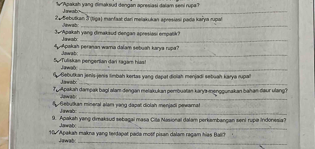 Apakah yang dimaksud dengan apresiasi dalam seni rupa? 
Jawab:_ 
2.Sebutkan 3 (tiga) manfaat dari melakukan apresiasi pada karya rupa! 
Jawab:_ 
3. Apakah yang dimaksud dengan apresiasi empatik? 
Jawab:_ 
4, Apakah peranan warna dalam sebuah karya rupa? 
Jawab:_ 
5 Tuliskan pengertian dari ragam hias! 
Jawab:_ 
6 Sebutkan jenis-jenis limbah kertas yang dapat diolah menjadi sebuah karya rupa! 
Jawab:_ 
70 Apakah dampak bagi alam dengan melakukan pembuatan karya menggunakan bahan daur ulang? 
Jawab:_ 
8 Sebutkan mineral alam yang dapat diolah menjadi pewarna! 
Jawab:_ 
9. Apakah yang dimaksud sebagai masa Cita Nasional dalam perkembangan seni rupa Indonesia? 
Jawab:_ 
10 Apakah makna yang terdapat pada motif pisan dalam ragam hias Bali? 
Jawab:_