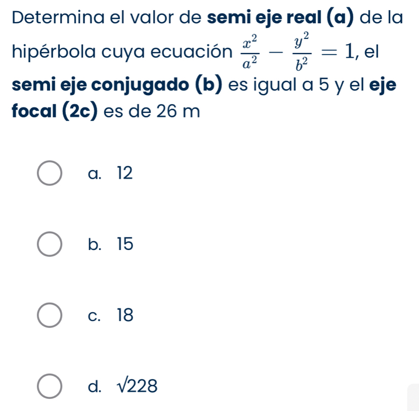 Determina el valor de semi eje real (ɑ) de la
hipérbola cuya ecuación  x^2/a^2 - y^2/b^2 =1 , el
semi eje conjugado (b) es igual a 5 y el eje
focal (2c) es de 26 m
a. 12
b. 15
c. 18
d. sqrt(228)