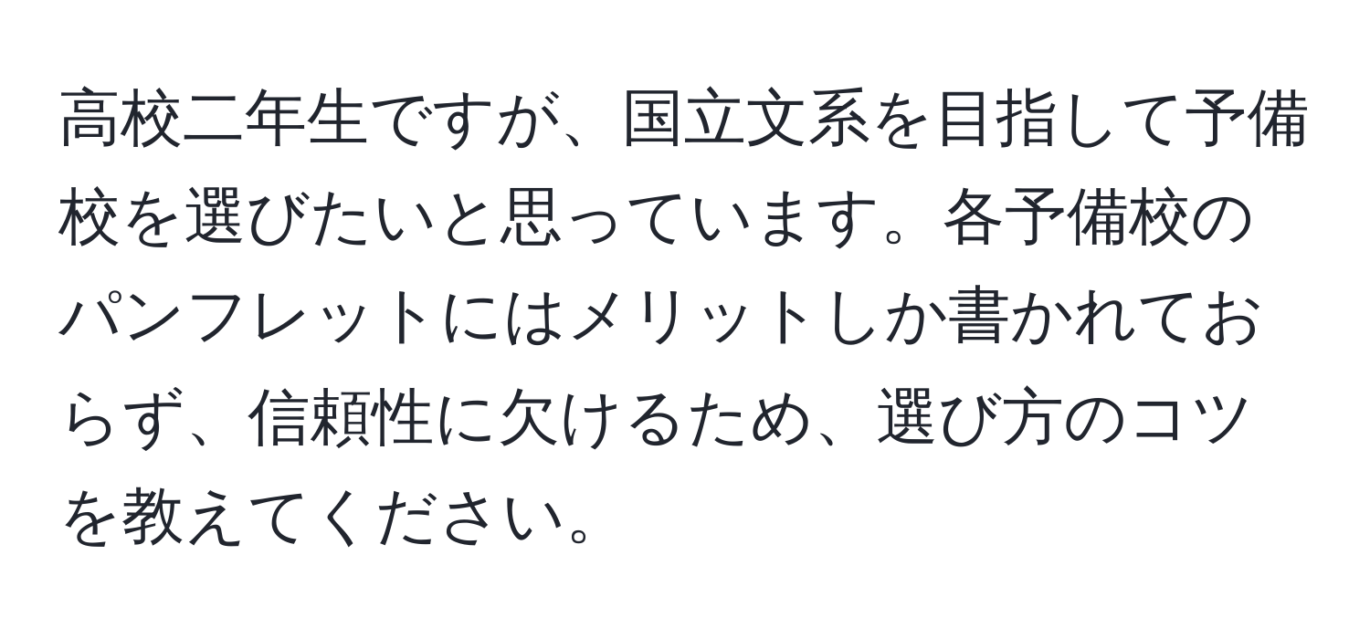 高校二年生ですが、国立文系を目指して予備校を選びたいと思っています。各予備校のパンフレットにはメリットしか書かれておらず、信頼性に欠けるため、選び方のコツを教えてください。