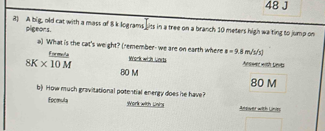 A big, old cat with a mass of 8 k lograms hits in a tree on a branch 10 meters high wating to jump on 
pigeors. 
a) What is the cat's weight? (remember- we are on earth where a=9.8m/s/s)
8K*^(frac fnrmula)10M
Work with Units Answer with Units
80 M
80 M
b) How much gravitational potential energy does he have? 
Formula Work with Unirs Answer with Unies