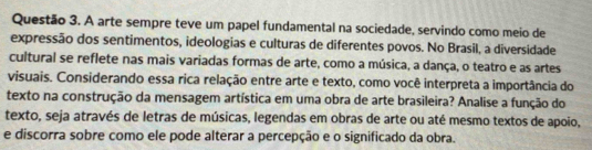 A arte sempre teve um papel fundamental na sociedade, servindo como meio de 
expressão dos sentimentos, ideologias e culturas de diferentes povos. No Brasil, a diversidade 
cultural se reflete nas mais variadas formas de arte, como a música, a dança, o teatro e as artes 
visuais. Considerando essa rica relação entre arte e texto, como você interpreta a importância do 
texto na construção da mensagem artística em uma obra de arte brasileira? Analise a função do 
texto, seja através de letras de músicas, legendas em obras de arte ou até mesmo textos de apoio, 
e discorra sobre como ele pode alterar a percepção e o significado da obra.