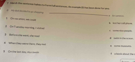 Match the sentence halves to form full sentences. An example (0) has been done for you.
_
0 My dad decided to go shopping
a for cameras.
1 On vacation, we could
blost her cell phone.
2 OnTuesday morning, I visited
c some nice people.
3 Before she went, she read d swim in the ocean.
4 When they were there, they met some museums.
.
5 On the last day, my cousin f a book about the c