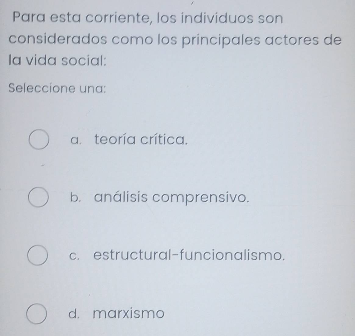 Para esta corriente, los individuos son
considerados como los principales actores de
la vida social:
Seleccione una:
a. teoría crítica.
b. análisis comprensivo.
c. estructural-funcionalismo.
d. marxismo