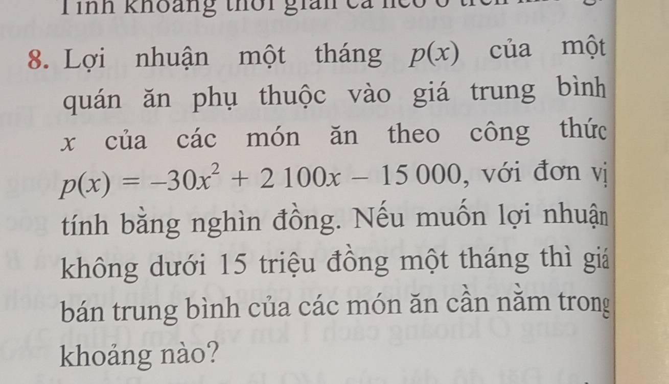 Tình khoảng thời gián ca ncc 
8. Lợi nhuận một tháng p(x) của một 
quán ăn phụ thuộc vào giá trung bình
x của các món ăn theo công thức
p(x)=-30x^2+2100x-15000 , với đơn vị 
tính bằng nghìn đồng. Nếu muốn lợi nhuận 
không dưới 15 triệu đồng một tháng thì giá 
bán trung bình của các món ăn cần nằm trong 
khoảng nào?